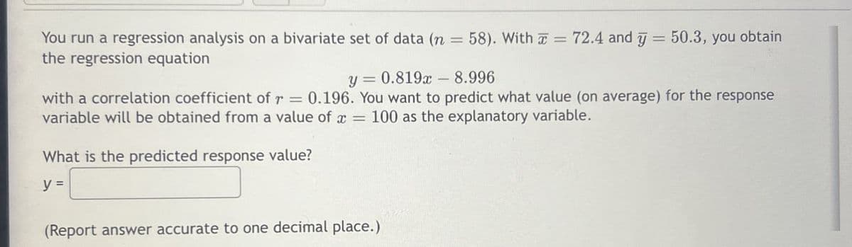 You run a regression analysis on a bivariate set of data (n = 58). With = 72.4 and y = 50.3, you obtain
the regression equation
y = 0.819x 8.996
with a correlation coefficient of r = 0.196. You want to predict what value (on average) for the response
variable will be obtained from a value of x = 100 as the explanatory variable.
What is the predicted response value?
y =
(Report answer accurate to one decimal place.)