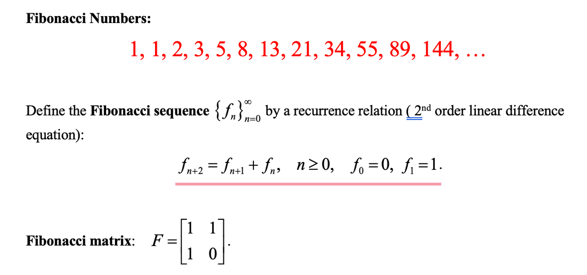 Fibonacci Numbers:
1, 1, 2, 3, 5, 8, 13, 21, 34, 55, 89, 144, ...
Define the Fibonacci sequence {f} by a recurrence relation ( 2nd order linear difference
equation):
Fibonacci matrix:
fn+2=fn+l+fn, n≥0, fo=0, f₁=1.
F-3