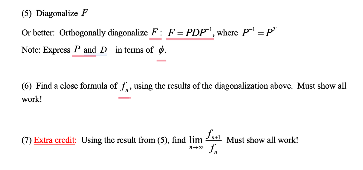 (5) Diagonalize F
Or better: Orthogonally diagonalize F: F = PDP¹, where P-¹ = pª
Note: Express P and D in terms of .
(6) Find a close formula of f, using the results of the diagonalization above. Must show all
work!
(7) Extra credit: Using the result from (5), find lim
n→∞
fn+1 Must show all work!
fn