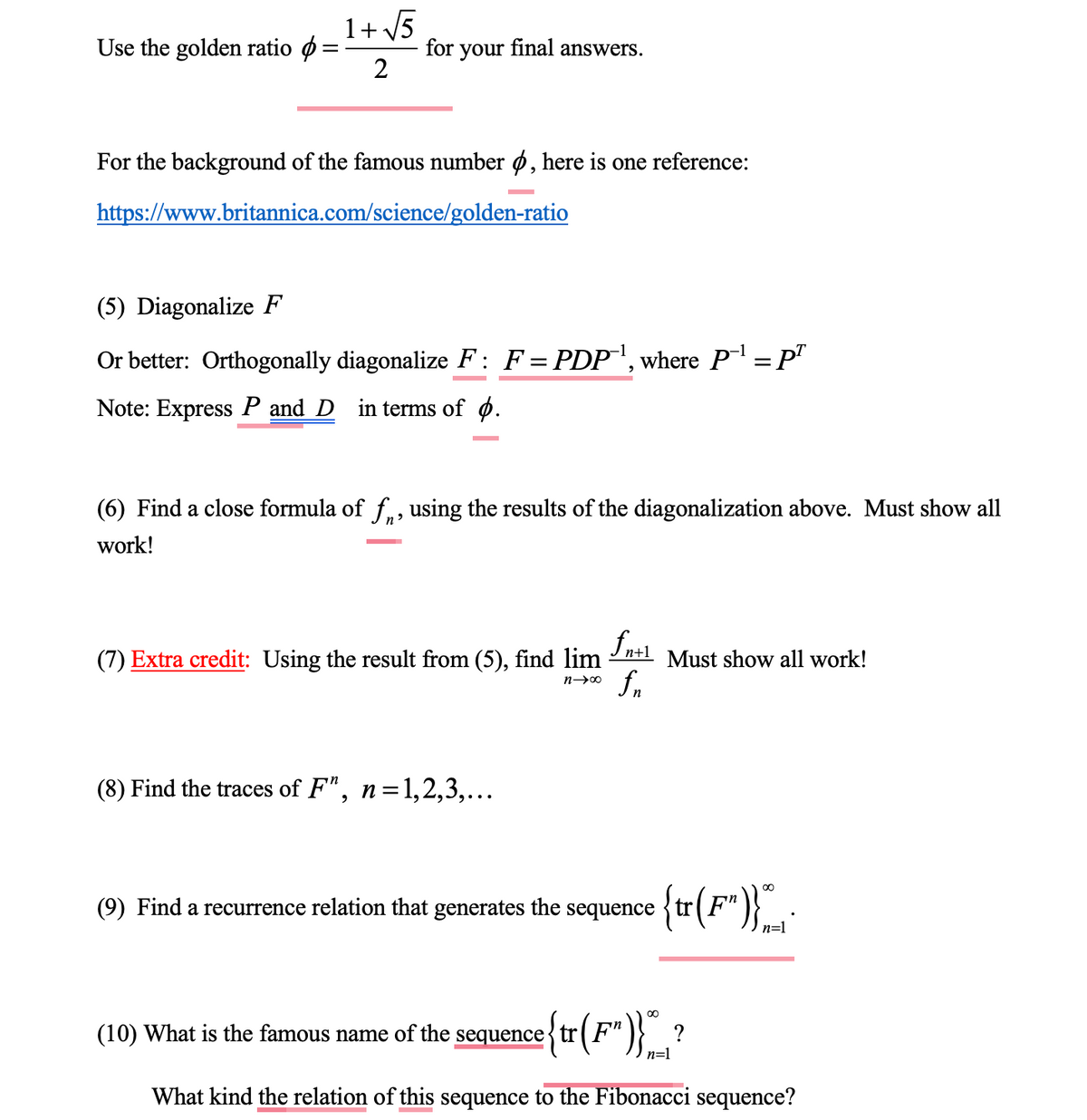 Use the golden ratio
1+√√5
2
for your final answers.
For the background of the famous number , here is one reference:
https://www.britannica.com/science/golden-ratio
(5) Diagonalize F
Or better: Orthogonally diagonalize F: F = PDP¹, where P‐¹ = pª
Note: Express P and D in terms of .
(6) Find a close formula of f, using the results of the diagonalization above. Must show all
work!
n+1
(7) Extra credit: Using the result from (5), find lim Must show all work!
n→∞
(8) Find the traces of F", n=1,2,3,...
fn
(9) Find a recurrence relation that generates the sequence {tr (F")}~_*
n=1
(10) What is the famous name of the sequence{tr (F")}*__ ?
n=1
What kind the relation of this sequence to the Fibonacci sequence?