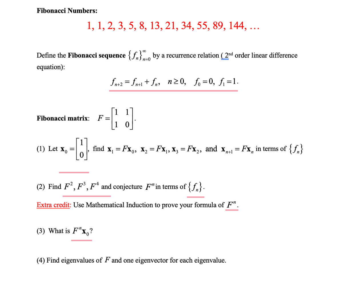 Fibonacci Numbers:
1, 1, 2, 3, 5, 8, 13, 21, 34, 55, 89, 144, ...
Define the Fibonacci sequence {f} by a recurrence relation (2nd order linear difference
equation):
n=0
Fibonacci matrix: F =
(1) Let Xo
ƒn+2 = fn+1+fn, n≥0, f₁=0, f₁ =1.
F-J
-- [] find x₁ = Fx₁, x₂ = Fx₁, x3 = Fx₂, and Xn+1 = Fx, in terms of {f}
=
(3) What is F"x?
(2) Find F², F³, F4 and conjecture F" in terms of {f}.
Extra credit: Use Mathematical Induction to prove your formula of F".
(4) Find eigenvalues of F and one eigenvector for each eigenvalue.