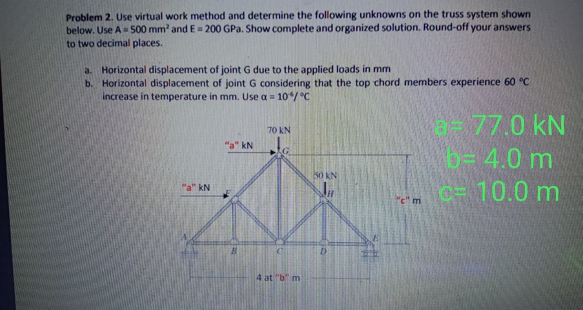 Problem 2. Use virtual work method and determine the following unknowns on the truss system shown
below. Use A=500 mm' and E = 200 GPa. Show complete and organized solution. Round-off your answers
to two decimal places.
Horizontal displacement of joint G due to the applied loads in mm
Horizontal displacement of joint G considering that the top chord members experience 60 °C
increase in temperature in mm. Use a = 10/°C
b.
-77.0 kN
4.0m
c- 10,0m
70 KN
"a" kN
50 KN
"a" kN
"c"m
4 at "b m
