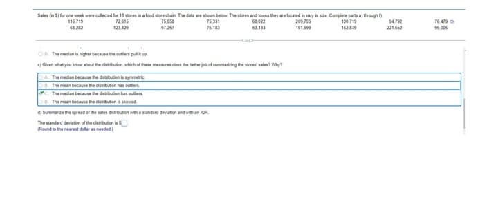Sales (in 5) for one week were collected for 18 stores in a food store chain. The data are shown below. The stores and towns they are located in vary in size. Complete parts a) through f
94,792
116.719
68.282
72.615
123.429
75.658
97.257
75.331
76.183
68,022
63,133
209.755
101.999
100,719
152,849
221,652
OD. The median is higher because the outliers pull it up
c) Given what you know about the distribution, which of these measures does the better job of summarizing the stores sales? Why?
A. The median because the distribution is symmetric
B. The mean because the distribution has outliers
C. The median because the distribution has outlers
D. The mean because the distribution is skewed
d) Summarize the spread of the sales distribution with a standard deviation and with an IQR
The standard deviation of the distributionis $
(Round to the nearest dollar as needed)
76.479
99.005