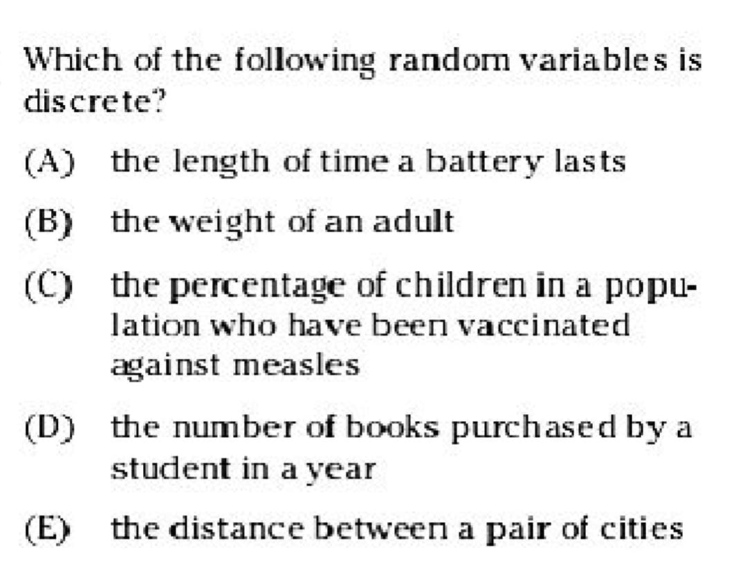 T
Which of the following random variables is
discrete?
(A) the length of time a battery lasts
(B) the weight of an adult
(C)
the percentage of children in a popu-
lation who have been vaccinated
against measles
(D) the number of books purchased by a
student in a year
(E) the distance between a pair of cities