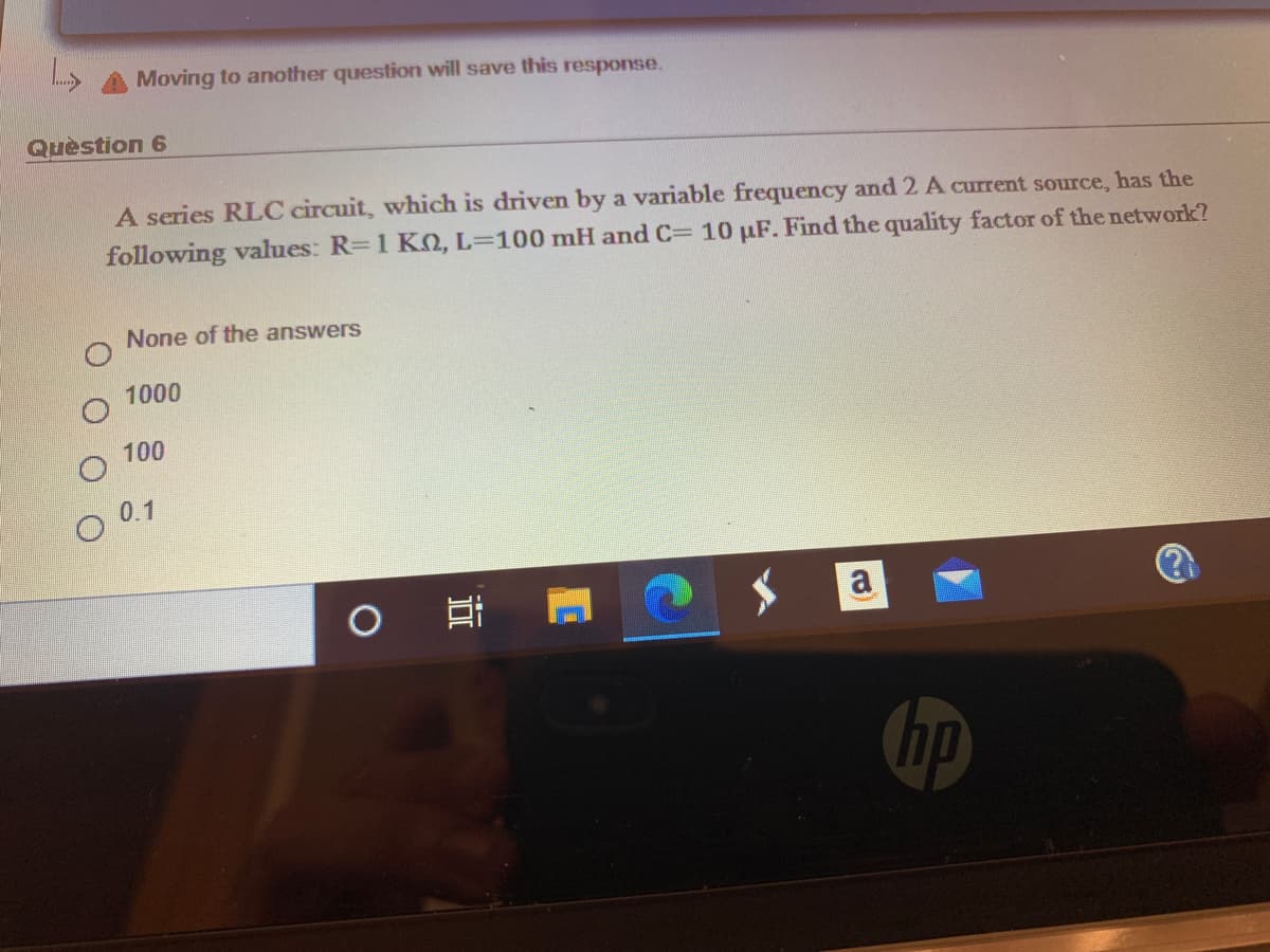 Moving to another question will save this response.
Quèstion 6
A series RLC circuit, which is driven by a variable frequency and 2 A current source, has the
following values: R=1 KO, L=100 mH and C= 10 µF. Find the quality factor of the network?
None of the answers
1000
100
0.1
a
