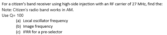 For a citizen's band receiver using high-side injection with an RF carrier of 27 MHz, find the:
Note: Citizen's radio band works in AM.
Use Q= 100
(a) Local oscillator frequency
(b) Image frequency
(c) IFRR for a pre-selector
