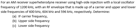 For an AM receiver superheterodyne receiver using high-side injection with a local oscillator
frequency of 1200 kHz, with an RF envelope that is made up of a carrier and upper and lower
side frequencies of 600 kHz, 604 kHz and 596 kHz, respectively. Determine:
(a) IF carrier frequency,
(b) Upper side frequency
(c) Lower side frequency
