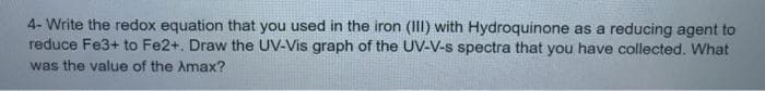 4- Write the redox equation that you used in the iron (III) with Hydroquinone as a reducing agent to
reduce Fe3+ to Fe2+. Draw the UV-Vis graph of the UV-V-s spectra that you have collected. What
was the value of the Amax?
