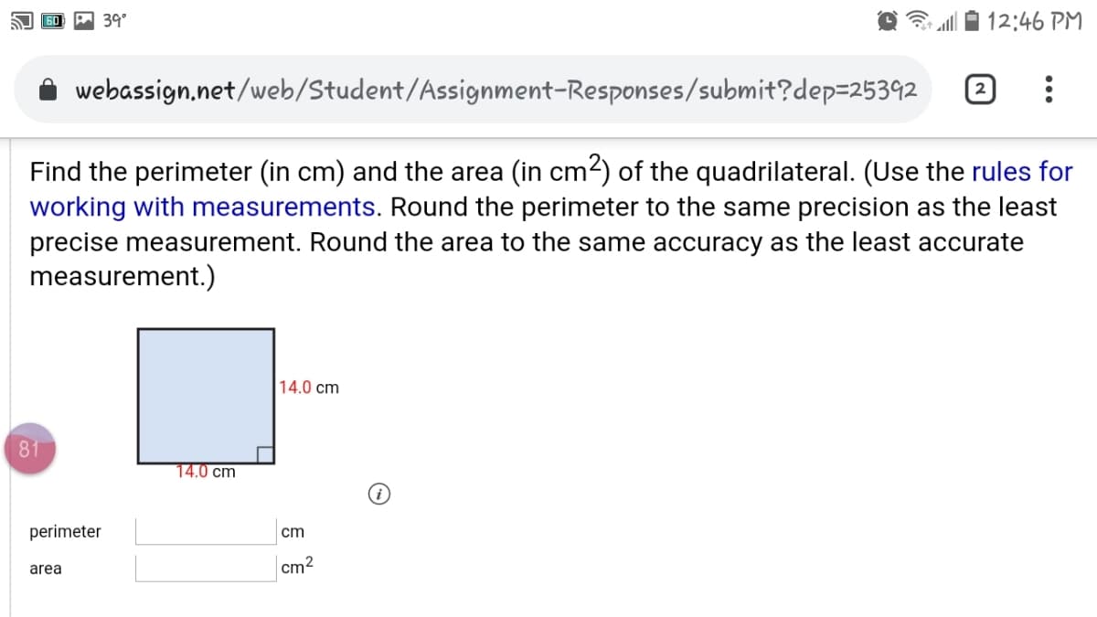 A 39°
12:46 PM
webassign,net/web/Student/Assignment-Responses/submit?dep=25392
Find the perimeter (in cm) and the area (in cm2) of the quadrilateral. (Use the rules for
working with measurements. Round the perimeter to the same precision as the least
precise measurement. Round the area to the same accuracy as the least accurate
measurement.)
14.0 cm
81
14.0 cm
perimeter
cm
area
cm2
