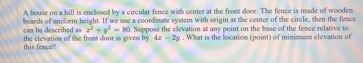 A house on a hill is enclosed by a circular fence with center at the front door. The fence is made of wooden
boards of uniform height. If we use a coordinate system with origin at the center of the circle, then the fence
can be described as x² + y² 80. Suppose the elevation at any point on the base of the fence relative to
the elevation of the front door is given by 4x - 2y. What is the location (point) of minimum elevation of
this fence?
=