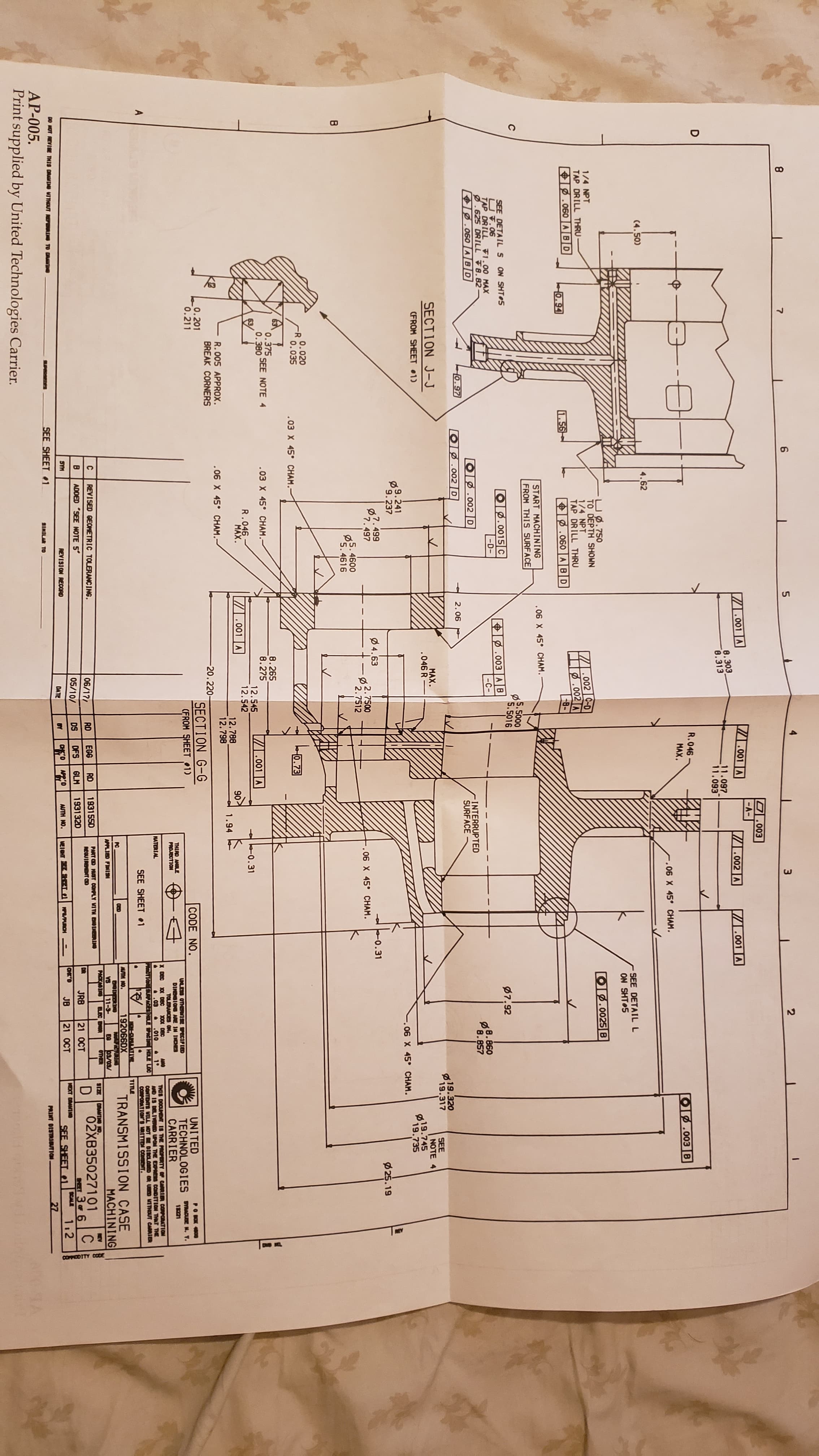 DMS MA
COFPICOITY CODE
7
6
3
2
O.003
-AI
001 A
001 A
A002 A
001 A
8.303
8.313
11.097
11.093
R.046
МAX.
Op.003 B
.06 X 45° CHAM
(4.50)
4.62
SEE DETAIL L
ON SHT 5
UØ.750
TO DEPTH SHOWN
1/4 NPT
TAP DRILL THRU
O.0025 B
1/4 NPT
TAP DRILL THRU
002 C-D
.002 A
8
060 ABD
0.94
1.56
.060 ABD
START MACHINING
06 X 45 CHAM.
FROM THIS SURFACE
S.5000
S.5016
ON SHT 5
7.92
SEE DETAILS
UV.06
TAP DRILL F1.00 MAX
.625 DRILL F8.82
060 ABD
O.0015 C
.003 A B
-D-
-C-
OB.002 D
INTERRUPTED
SURFACE
O.97
Op.002D
2.06
19.320
19.317
SECTION J-J
МAX.
.046 R
SEE
NOTE
19.745
19.735
CFROM SHEET 1
06 X 45 CHAM
9.241
9.237
25.19
?.499
7.497
4.63
O.31
-2.7500
2.7512
..06 X 45° CHAM.
5.4600
P5.4616
0.020
0.035
.03 X 45 CHAM.
0.73
0.375
0.380
8.265
8.275
SEE NOTE 4
.03 X 45 CHAM.-
001 A
12.545
12.542
0.31
R.046
MAX
.001 A
90
12.788
12.798
1.94
R.005 APPROX.
BREAK CORNERS
.06 X 45 CHAM.
20.220
0.201
0.211
SECTION G-G
CODE NO.
UNITED
TECHNOLOGIES U . .
CARRIER
PO BK
CFROM SHEET1)
UNLESS OTHER SE SPECIFIED
DINENSI O AE IN INCHES
TOLERANCES ON
00 DEC
.010
nTIce SURPOES HOLE SPACI HOLE LOC
THIAD ANLE
PROJECTION
11221
AO
&1
X DEC X0X DBC
THIS DOCUPENT IS THE PROPERTY OF CARRIER CORPORATION
ND IS DELIVED UPON THE EPRESS CONDITICo THAT THE
CONTENTS VILL MOT DISCLOED GR USD THOUT CARRIER
CORPORATICNS RETTEN COSET
NATERIAL
.03
SEE SHEETe1
MOM-CUPLILAT Y
192066DX
TRS
03/03/
OTHER
TITLE
TRANSMISSION CASE
MACHINING
AUTH NO.
PC
ENORIN
VS
11-9
PACK OINO
ELEC E
APPLIED FINISN
C
REVISED GEOMETRIC TOLERANCING.
PART CD MUST CONPLY VITH
REGUIRENT CED
9IZE
RANTH NO
REV
02XB35027101
s3F 6
112
06/17/
RD
EGG
RD
193155D
D
C
В
ADDED SEE NOTE 5
DFS
GLM
193132D
DR
JRB
21 OCT
05/10/
DS
SYM
aHK'D
JB
21 OCT
XT DAAMI
SCALE
REVISION RECORD
AUTH NO.
MEICHT E STEL FRCH
SEE SHEET l
DO HOT REVISE THIS DRAND UITHOUT
DATE
BY
SEE SHEET 1
PAINT OISTRISUTICON
27
SINILAR TO
AP-005.
Print supplied by United Technologies Carrier.
A
