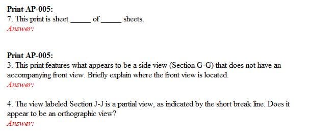 Print AP-005:
7. This print is sheet
sheets
of
Answer:
Print AP-005:
3. This print features what appears to be a side view (Section G-G) that does not have an
accompanying front view. Briefly explain where the front view is located.
Answer:
4. The view labeled Section J-J is a partial view, as indicated by the short break line. Does it
appear to be an orthographic view?
Answer:
