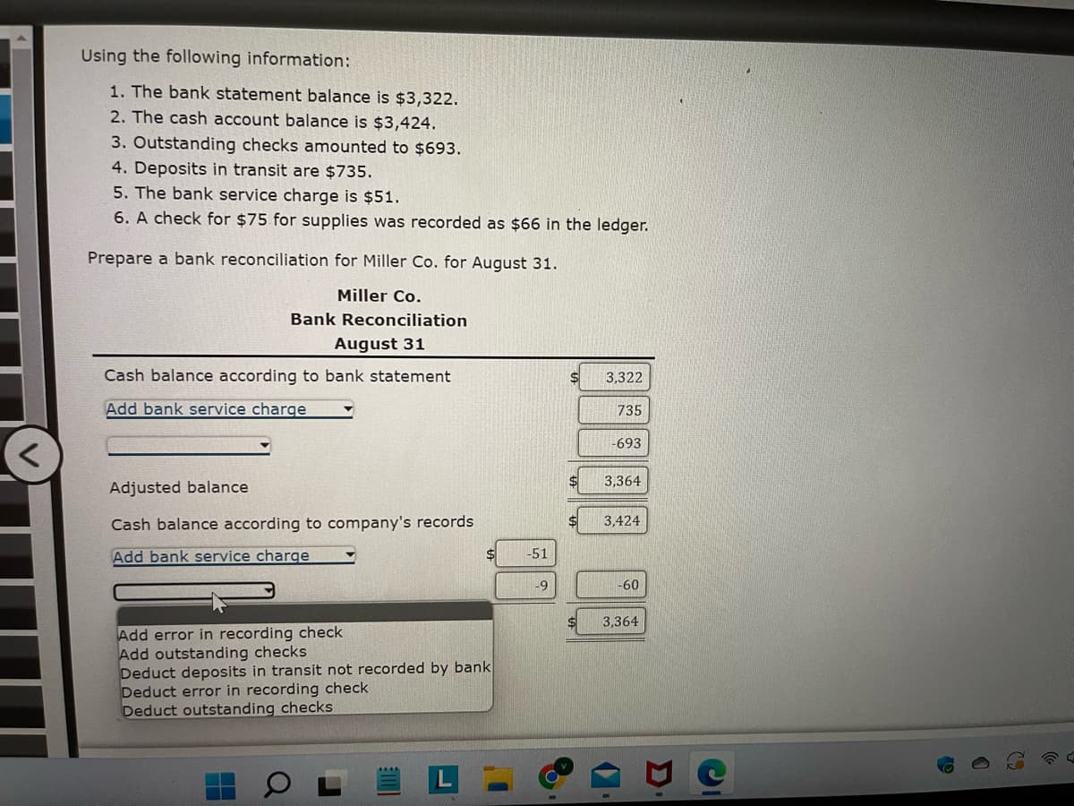 ### Bank Reconciliation Example

Using the following information:

1. The bank statement balance is $3,322.
2. The cash account balance is $3,424.
3. Outstanding checks amounted to $693.
4. Deposits in transit are $735.
5. The bank service charge is $51.
6. A check for $75 for supplies was recorded as $66 in the ledger.

Prepare a bank reconciliation for Miller Co. for August 31.

#### Miller Co.
#### Bank Reconciliation
#### August 31

**Cash balance according to bank statement**

   - Bank statement balance: $3,322
   - Add deposits in transit: +$735
   - Deduct outstanding checks: -$693

   **Adjusted balance**: $3,364

**Cash balance according to company's records**

   - Cash account balance: $3,424
   - Deduct bank service charge: -$51
   - Deduct error in recording check: -$9

   **Adjusted balance**: $3,364

The graph illustrates the adjustments made to reconcile the bank statement balance and the cash account balance. The final adjusted balances from both the bank and company's records match, confirming the reconciliation accuracy.