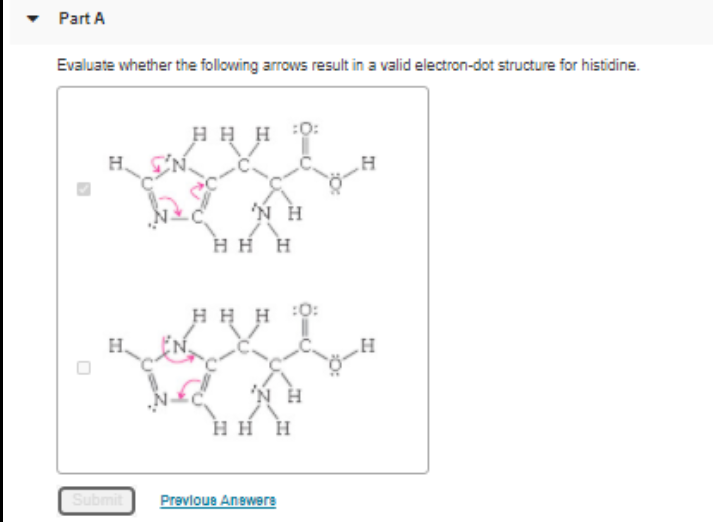 Part A
Evaluate whether the following arrows result in a valid electron-dot structure for histidine.
H H H
H.
,
HH H
H H
:0:
H.
нн н
Submit
Prevloue Anewere
