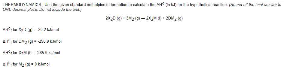 THERMODYNAMICS: Use the given standard enthalpies of formation to calculate the AH° (in kJ) for the hypothetical reaction: (Round off the final answer to
ONE decimal place. Do not include the unit.)
2X2D (g) + 3M2 (g) → 2X2M (I) + 2DM2 (g)
AH°; for X2D (g) = -20.2 kJ/mol
AH°; for DM2 (g) = -296.9 kJ/mol
AH°f for X2M (1) = -285.9 kJ/mol
AH°† for M2 (g) = 0 kJ/mol
