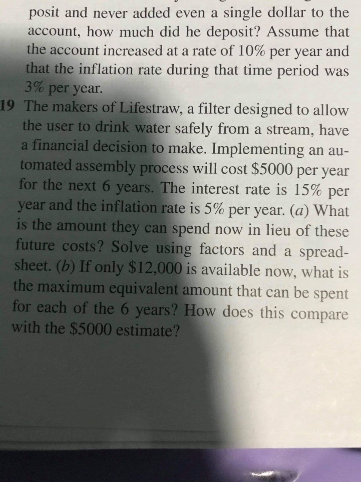 posit and never added even a single dollar to the
account, how much did he deposit? Assume that
the account increased at a rate of 10% per year and
that the inflation rate during that time period was
3% per year.
19 The makers of Lifestraw, a filter designed to allow
the user to drink water safely from a stream, have
a financial decision to make. Implementing an au-
tomated assembly process will cost $5000 per year
for the next 6 years. The interest rate is 15% per
year and the inflation rate is 5% per year. (a) What
is the amount they can spend now in lieu of these
future costs? Solve using factors and a spread-
sheet. (b) If only $12,000 is available now, what is
the maximum equivalent amount that can be spent
for each of the 6 years? How does this compare
with the $5000 estimate?
