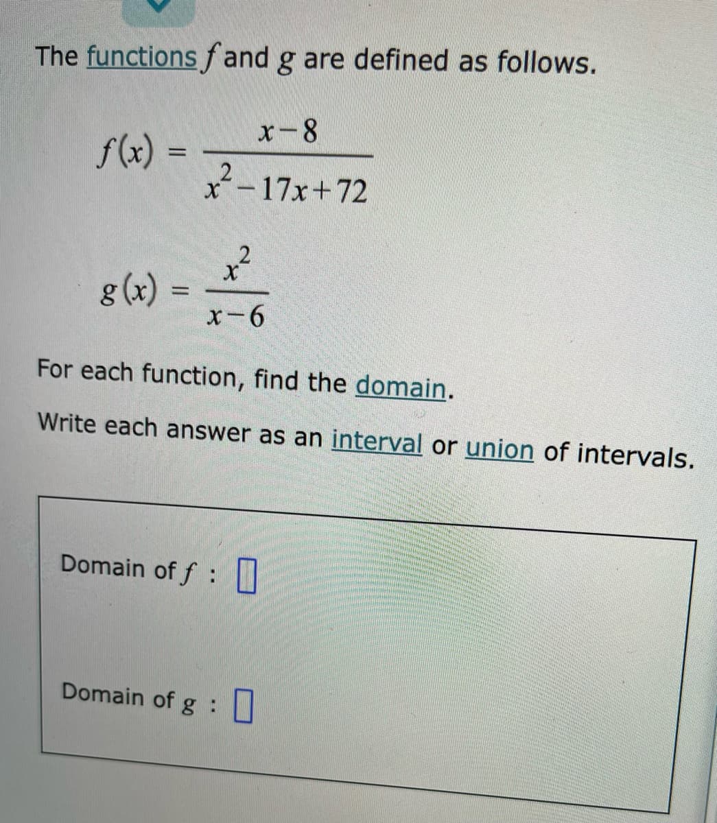 The functionsf and g are defined as follows.
x-8
f(x) =
x-17x+72
g (x)
%3D
x-6
For each function, find the domain.
Write each answer as an interval or union of intervals.
Domain of f :
Domain of g :
