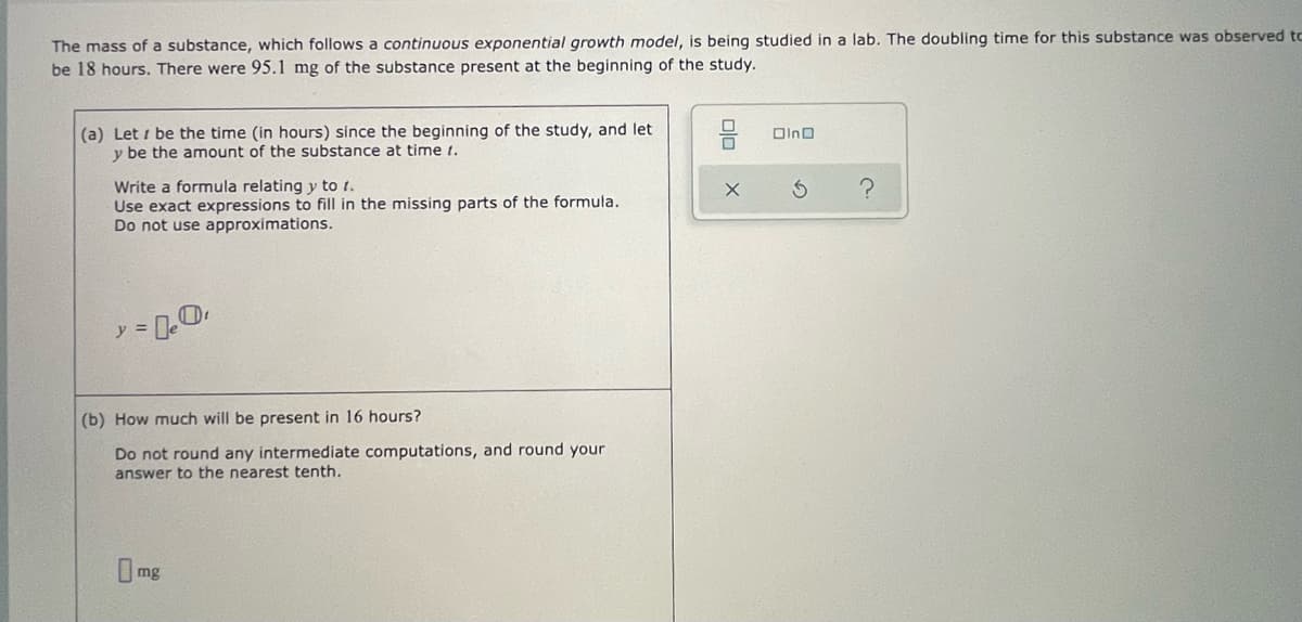 The mass of a substance, which follows a continuous exponential growth model, is being studied in a lab. The doubling time for this substance was observed to
be 18 hours. There were 95.1 mg of the substance present at the beginning of the study.
(a) Let i be the time (in hours) since the beginning of the study, and let
y be the amount of the substance at time 1.
Write a formula relating y to t.
Use exact expressions to fill in the missing parts of the formula.
Do not use approximations.
アミ
(b) How much will be present in 16 hours?
Do not round any intermediate computations, and round your
answer to the nearest tenth,
mg
olo
