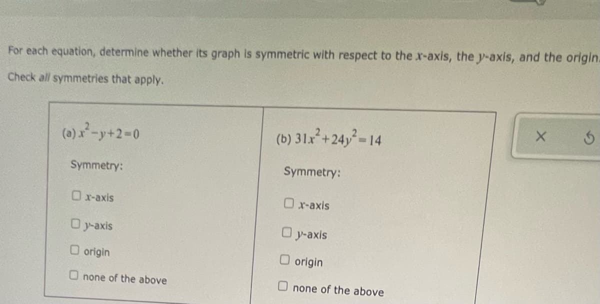 For each equation, determine whether its graph is symmetric with respect to the x-axis, the y-axis, and the origin.
Check all symmetries that apply.
(0)-y+2-0
(b) 31x+24y-14
Symmetry:
Symmetry:
Ox-axis
Ox-axis
O y-axis
O y-axis
O origin
O origin
U none of the above
none of the above
