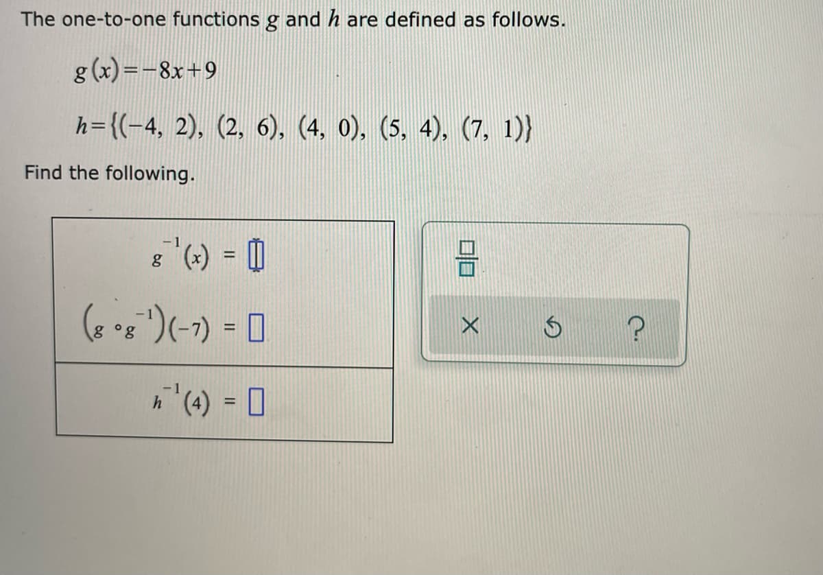 The one-to-one functions g and h are defined as follows.
g (x) =-8x+9
h={(-4, 2), (2, 6), (4, 0), (5, 4), (7, 1)}
Find the following.
8 (+) = |
%3D
(6 *s ")(-1) = 0
%3D
%3D
口口
