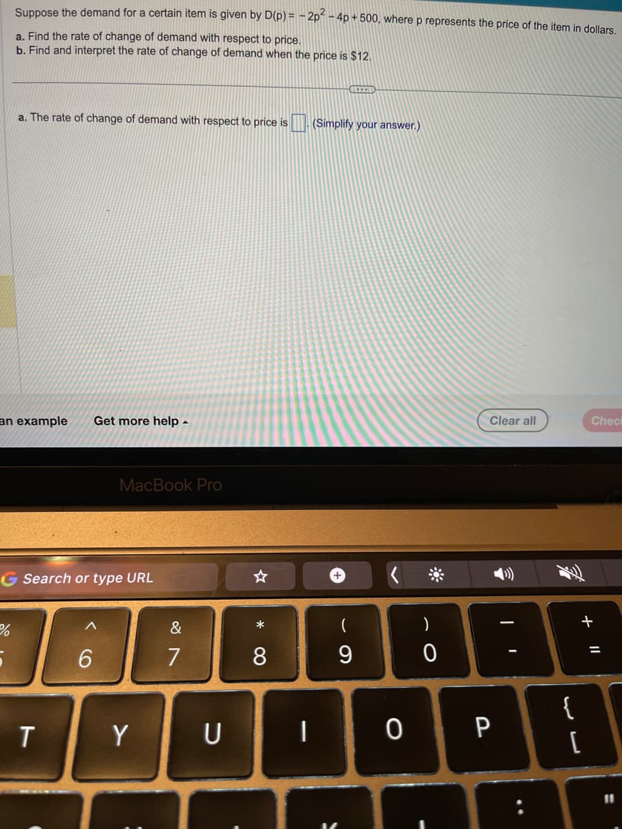Suppose the demand for a certain item is given by D(p) = − 2p² - 4p +500, where p represents the price of the item in dollars.
a. Find the rate of change of demand with respect to price.
b. Find and interpret the rate of change of demand when the price is $12.
an example Get more help.
%
a. The rate of change of demand with respect to price is
5
G Search or type URL
T
MacBook Pro
6
Y
&
7
U
* 00
8
1
CHEER
(Simplify your answer.)
9
0
0
Clear all
P
..
F
{
لالہ
Chec
+ 11
[
11