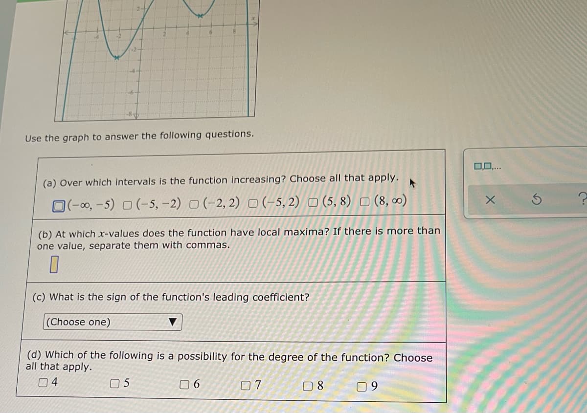 Use the graph to answer the following questions.
0,0,...
(a) Over which intervals is the function increasing? Choose all that apply.
O(-00, -5) O (-5, -2) O (-2, 2) O (-5, 2) O (5, 8) o (8, 0)
(b) At which x-values does the function have local maxima? If there is more than
one value, separate them with commas.
(c) What is the sign of the function's leading coefficient?
(Choose one)
(d) Which of the following is a possibility for the degree of the function? Choose
all that apply.
04
0 5
0 6
7ם
09
