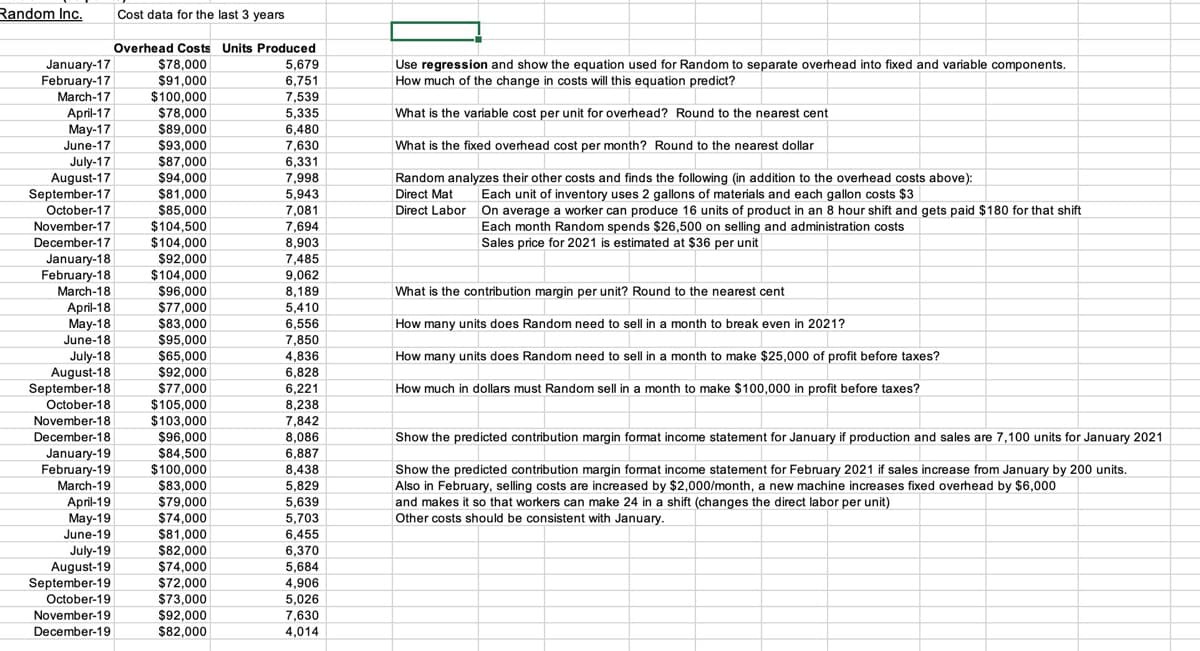 Random Inc.
Cost data for the last 3 years
Overhead Costs Units Produced
January-17
February-17
$78,000
Use regression and show the equation used for Random to separate overhead into fixed and variable components.
How much of the change in costs will this equation predict?
5,679
$91,000
$100,000
6,751
7,539
March-17
April-17
Мay-17
June-17
$78,000
$89,000
5,335
What is the variable cost per unit for overhead? Round to the nearest cent
6,480
$93,000
$87,000
$94,000
June-17
7,630
What is the fixed overhead cost per month? Round to the nearest dollar
July-17
August-17
September-17
October-17
6,331
7 998
7,998
5 043
5,943
Random analyzes their other costs and finds the following (in addition to the overhead costs above):
Direct Mat
$81,000
$85,000
$104,500
$104,000
Each unit of inventory uses 2 gallons of materials and each gallon costs $3
On average a worker can produce 16 units of product in an 8 hour shift and gets paid $180 for that shift
Each month Random spends $26,500 on selling and administration costs
Sales price for 2021 is estimated at $36 per unit
7 081
7,081
Direct Labor
November-17
7,694
December-17
8,903
7,485
9,062
8,189
5,410
January-18
February-18
March-18
$92,000
$104,000
$96,000
$77,000
$83,000
$95,000
What is the contribution margin per unit? Round to the nearest cent
April-18
May-18
6,556
7,850
4,836
6,828
How many units does Random need to sell in a month to break even in 2021?
June-18
How many units does Random need to sell in a month to make $25,000 of profit before taxes?
July-18
August-18
September-18
$65,000
$92,000
$77,000
6,221
8,238
7,842
8,086
6,887
How much in dollars must Random sell in a month to make $100,000 in profit before taxes?
$105,000
$103,000
$96,000
October-18
November-18
December-18
Show the predicted contribution margin format income statement for January if production and sales are 7,100 units for January 2021
January-19
February-19
March-19
April-19
May-19
June-19
$84,500
$100,000
$83,000
$79,000
$74,000
$81,000
8,438
Show the predicted contribution margin format income statement for February 2021 if sales increase from January by 200 units.
5,829
5,639
5,703
6,455
6,370
Also in February, selling costs are increased by $2,000/month, a new machine increases fixed overhead by $6,000
and makes it so that workers can make 24 in a shift (changes the direct labor per unit)
Other costs should be consistent with January.
$82,000
$74,000
$72,000
July-19
August-19
September-19
October-19
November-19
December-19
5,684
4,906
5,026
7,630
$73,000
$92,000
$82,000
4,014
