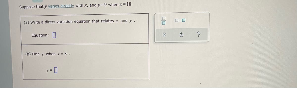 Suppose that y varies directly with x, and y=9 when x=18.
(a) Write a direct variation equation that relates x and y .
D=0
Equation:|
(b) Find y when x = 5 .
y =
