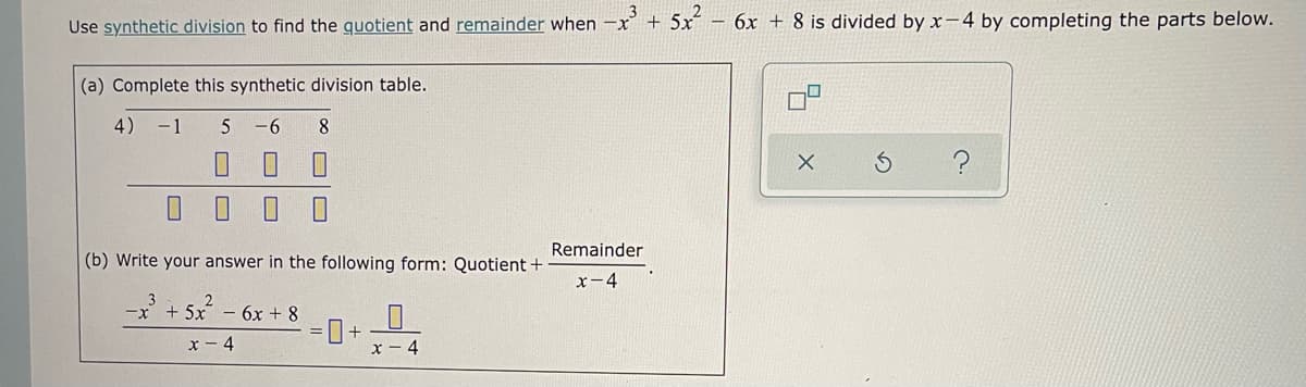 Use synthetic division to find the quotient and remainder when
+ 5x
– 6x + 8 is divided by x-4 by completing the parts below.
(a) Complete this synthetic division table.
4) -1
5
-6
8
Remainder
(b) Write your answer in the following form: Quotient +
x-4
3
x-
+ 5x - 6x + 8
x - 4
x - 4
