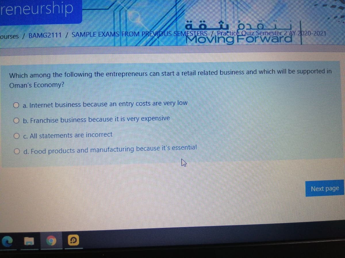 reneurship
ourses / BAMG2111/ SAMPLE EXAMS FROM PREMOUS SEMESTERS /.Practice Quiz Semester 2 AY 2020-2021
MovingForward
Which among the following the entrepreneurs can start a retail related business and which will be supported in
Oman's Economy?
O a. Internet business because an entry costs are very low
O b. Franchise business because it is very expensive
Oc. All statements are incorrect
O d. Food products and manufacturing because it's essential
Next page
