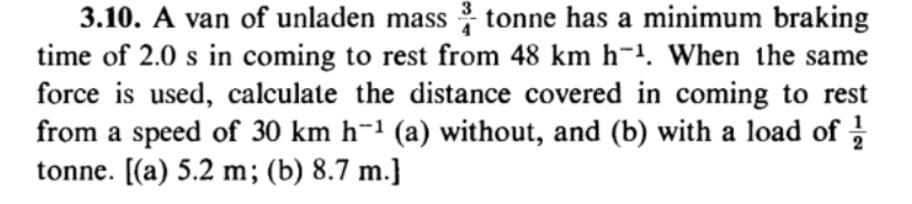 3
3.10. A van of unladen mass tonne has a minimum braking
time of 2.0 s in coming to rest from 48 km h-. When the same
force is used, calculate the distance covered in coming to rest
from a speed of 30 km h-1 (a) without, and (b) with a load of
tonne. [(a) 5.2 m; (b) 8.7 m.}
2
