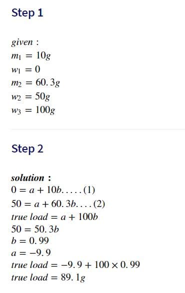 Step 1
given :
= lu
10g
= 0
WI
m2 =
60. 3g
w2 =
50g
w3 = 100g
Step 2
solution :
0 = a + 10b.....(1)
50 = a + 60. 3b.... (2)
true load
= a + 100b
50 = 50. 3b
b = 0.99
a = -9.9
true load = -9.9+ 100 x 0.99
true load = 89. 1g
