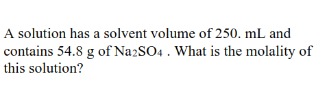 A solution has a solvent volume of 250. mL and
contains 54.8 g of Na2SO4 . What is the molality of
this solution?
