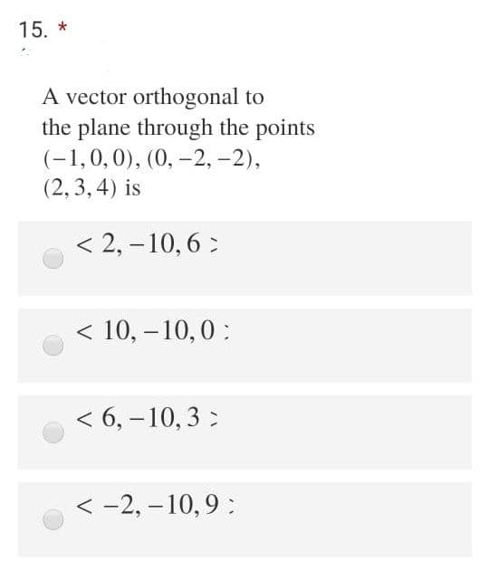 15. *
A vector orthogonal to
the plane through the points
(-1,0,0), (0, -2, -2),
(2, 3,4) is
< 2, –10, 6 :
< 10, – 10,0:
|
< 6, -10, 3 :
< -2, – 10, 9 :
