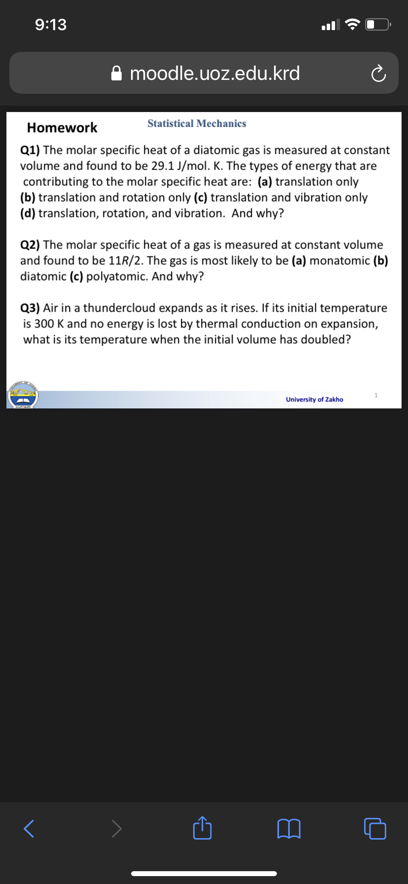 9:13
A moodle.uoz.edu.krd
Statistical Mechanics
Homework
Q1) The molar specific heat of a diatomic gas is measured at constant
volume and found to be 29.1 J/mol. K. The types of energy that are
contributing to the molar specific heat are: (a) translation only
(b) translation and rotation only (c) translation and vibration only
(d) translation, rotation, and vibration. And why?
Q2) The molar specific heat of a gas is measured at constant volume
and found to be 11R/2. The gas is most likely to be (a) monatomic (b)
diatomic (c) polyatomic. And why?
Q3) Air in a thundercloud expands as it rises. If its initial temperature
is 300 K and no energy is lost by thermal conduction on expansion,
what is its temperature when the initial volume has doubled?
University of Zakho
