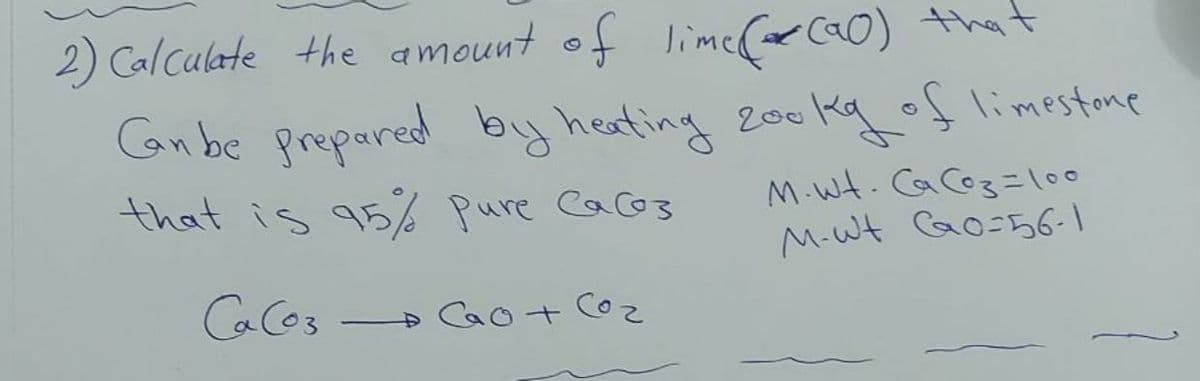 lime(o Ca0) that
200 kgolimestane
2) Calculate the amount of
Can be prepared by heating
M.Wt. Ca Co3 =l00
M-Wt Co-56-
that is 95% Pure Cacos
Ca Cos
Cao+ C
