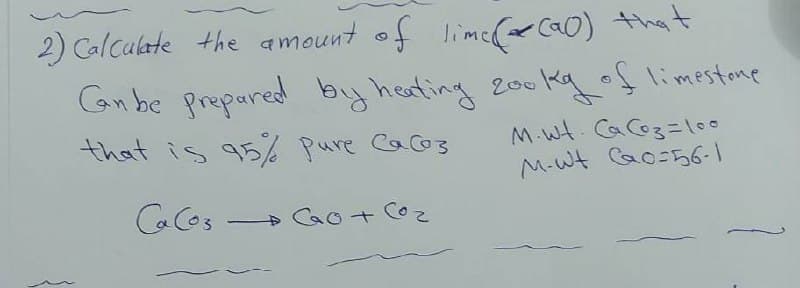 2) Calculate the amount of limc(ca0) that
Canbe propared by healing
200 kq oflimestane
that is q5% Pure Cao3
M-wt Cao-56-1
CaCos
» Cao + Co
