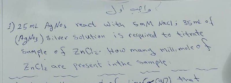 وامت أول
1) 25 mL Ag No3 react with 5mM Nacli 35 mlof
(AgNo3 ) silver Selution is required to titrate
Sample o Zn Clz. How many millimole o
ZnClz are present inthe Sample:
CSO) that
