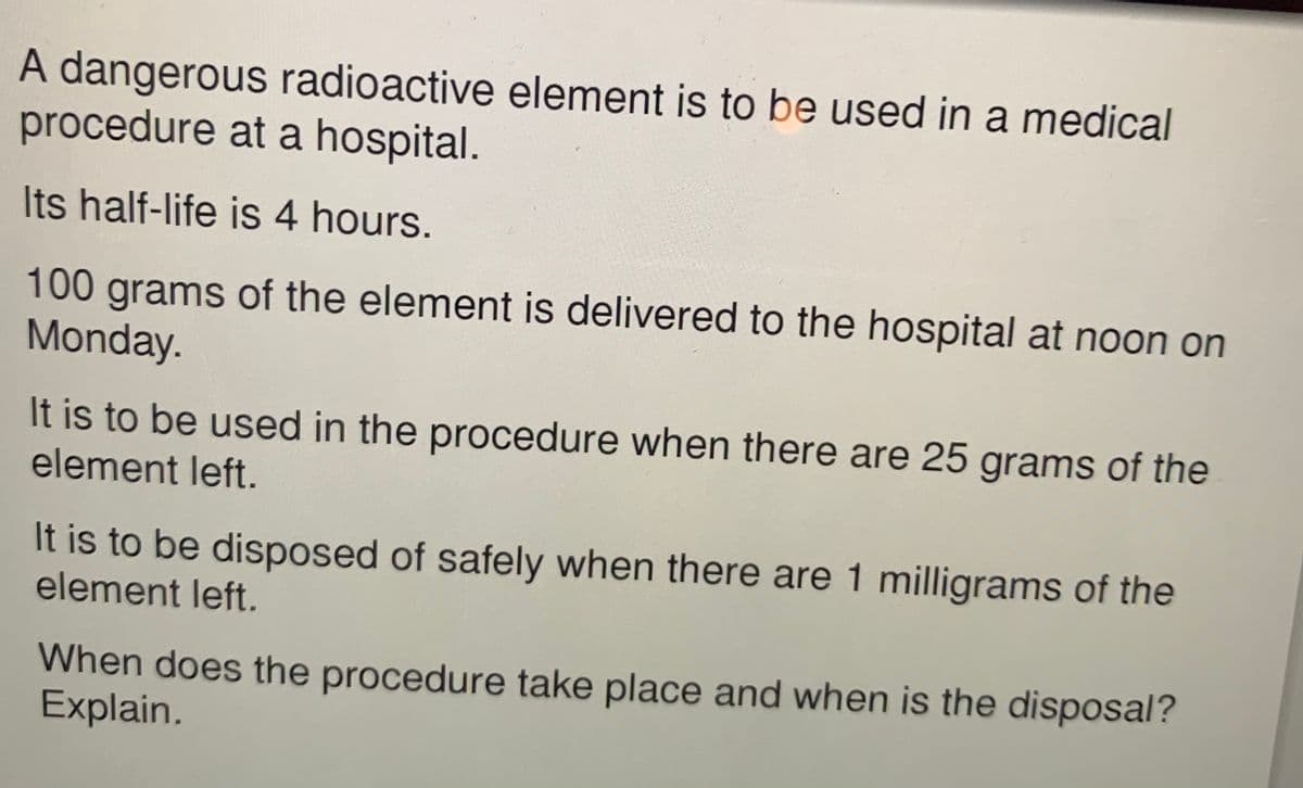 A dangerous radioactive element is to be used in a medical
procedure at a hospital.
Its half-life is 4 hours.
100grams of the element is delivered to the hospital at noon on
Monday.
It is to be used in the procedure when there are 25 grams of the
element left.
It is to be disposed of safely when there are 1 milligrams of the
element left.
When does the procedure take place and when is the disposal?
Explain.
