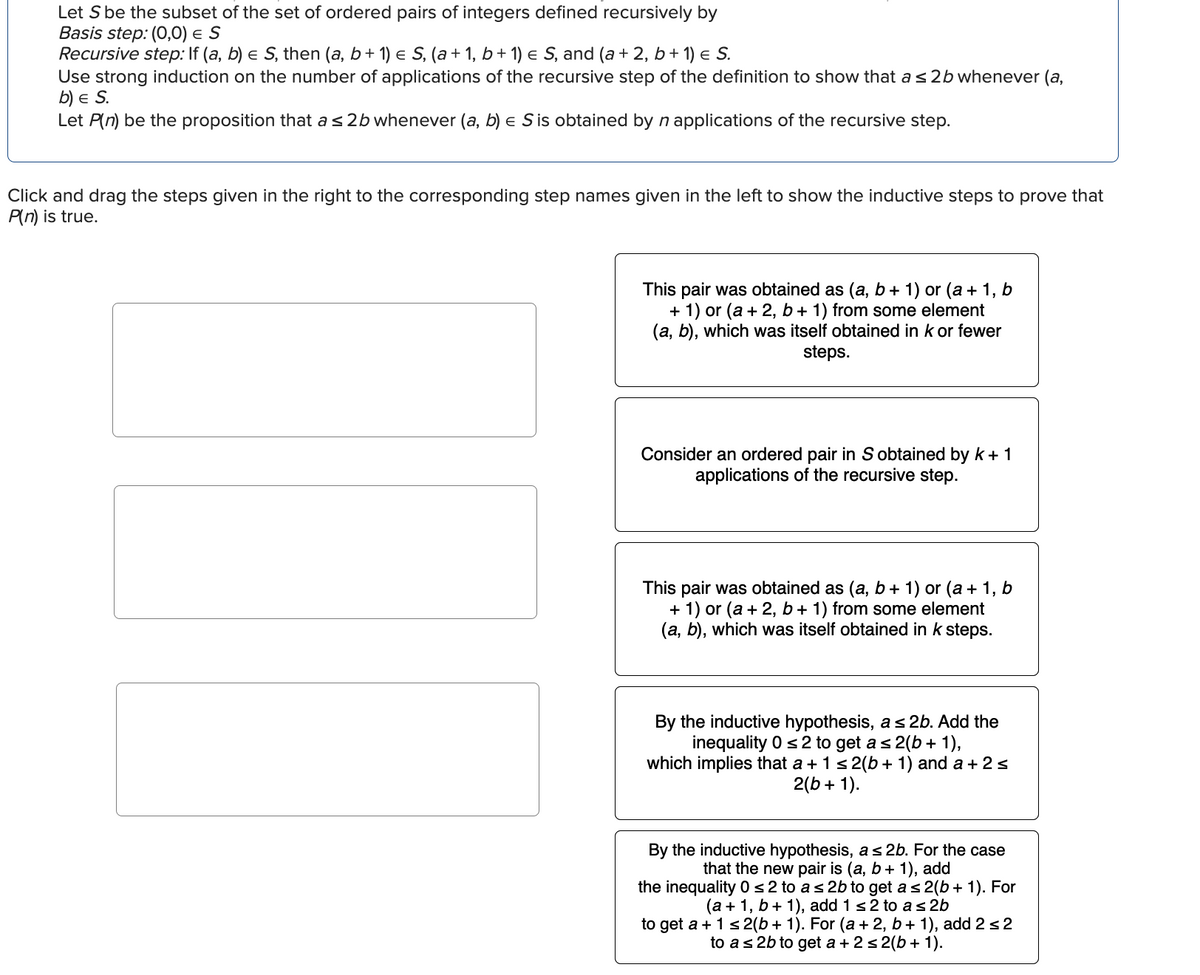 Let S be the subset of the set of ordered pairs of integers defined recursively by
Basis step: (0,0) = S
Recursive step: If (a, b) = S, then (a, b + 1) = S, (a + 1, b + 1) = S, and (a + 2, b + 1) = S.
Use strong induction on the number of applications of the recursive step of the definition to show that a ≤ 2b whenever (a,
b) E S.
Let P(n) be the proposition that a ≤ 2b whenever (a, b) e S is obtained by n applications of the recursive step.
Click and drag the steps given in the right to the corresponding step names given in the left to show the inductive steps to prove that
P(n) is true.
This pair was obtained as (a, b + 1) or (a + 1, b
+ 1) or (a + 2, b + 1) from some element
(a, b), which was itself obtained in k or fewer
steps.
Consider an ordered pair in S obtained by k + 1
applications of the recursive step.
This pair was obtained as (a, b + 1) or (a + 1, b
+ 1) or (a + 2, b + 1) from some element
(a, b), which was itself obtained in k steps.
By the inductive hypothesis, a ≤ 2b. Add the
inequality 0 ≤ 2 to get a ≤ 2(b + 1),
which implies that a + 1 ≤ 2(b + 1) and a + 2 ≤
2(b + 1).
By the inductive hypothesis, a ≤ 2b. For the case
that the new pair is (a, b + 1), add
the inequality 0 ≤ 2 to a ≤ 2b to get a ≤ 2(b + 1). For
(a + 1, b + 1), add 1 ≤ 2 to a ≤ 2b
to get a + 1 ≤2(b + 1). For (a + 2, b + 1), add 2 ≤2
to a ≤ 2b to get a + 2 ≤2(b + 1).