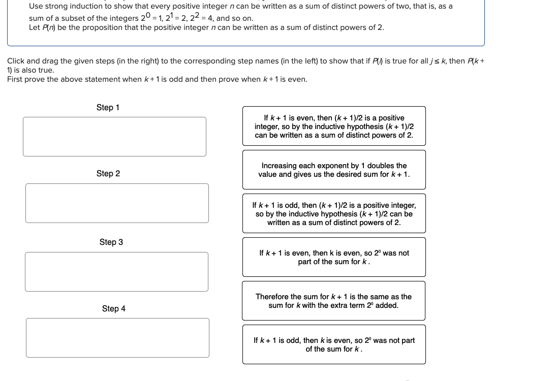 Use strong induction to show that every positive integer n can be written as a sum of distinct powers of two, that is, as a
sum of a subset of the integers 20 = 1, 21 = 2, 22 = 4, and so on.
Let P(n) be the proposition that the positive integer n can be written as a sum of distinct powers of 2.
Click and drag the given steps (in the right) to the corresponding step names (in the left) to show that if P() is true for all j≤ k, then P(k+
1) is also true.
First prove the above statement when k + 1 is odd and then prove when k + 1 is even.
Step 1
Step 2
Step 3
Step 4
If k + 1 is even, then (k+ 1)/2 is a positive
integer, so by the inductive hypothesis (k+ 1)/2
can be written as a sum of distinct powers of 2.
Increasing each exponent by 1 doubles the
value and gives us the desired sum for k + 1.
If k+ 1 is odd, then (k+ 1)/2 is a positive integer,
so by the inductive hypothesis (k+ 1)/2 can be
written as a sum of distinct powers of 2.
If k + 1 is even, then k is even, so 2° was not
part of the sum for k
Therefore the sum for k+ 1 is the same as the
sum for k with the extra term 2º added.
If k+ 1 is odd, then k is even, so 2° was not part
of the sum for k.