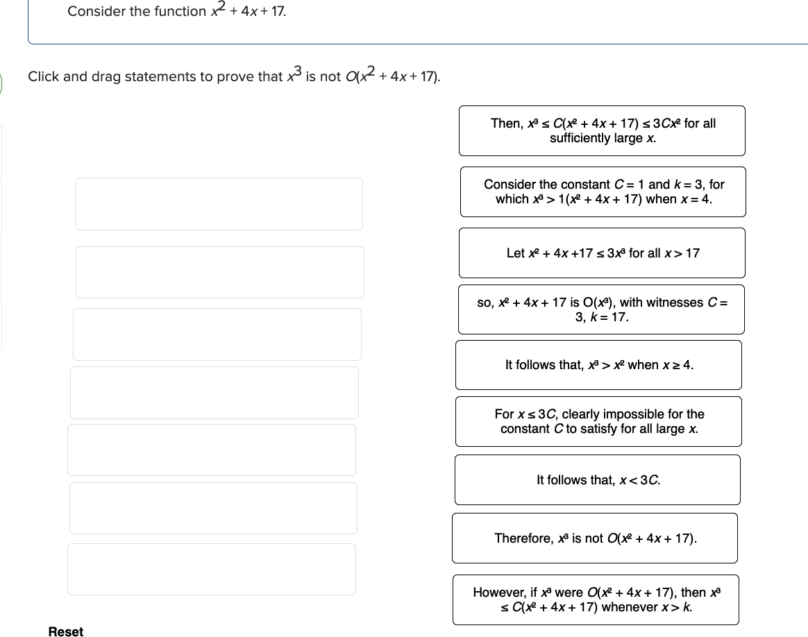 Consider the function x² + 4x + 17.
Click and drag statements to prove that x³ is not 0(x² + 4x + 17).
Reset
Then, x³ ≤ C(x² + 4x + 17) ≤ 3Cx² for all
sufficiently large x.
Consider the constant C= 1 and k = 3, for
which x³ > 1(x² + 4x + 17) when x = 4.
Let x² + 4x +17 ≤ 3x³ for all x> 17
so, x² + 4x + 17 is O(x³), with witnesses C =
3, k = 17.
It follows that, x³>x² when x > 4.
For x ≤ 3C, clearly impossible for the
constant C to satisfy for all large x.
It follows that, x<3C.
Therefore, x³ is not O(x² + 4x + 17).
However, if x³ were O(x² + 4x + 17), then x³
≤ C(x² + 4x + 17) whenever x>k.