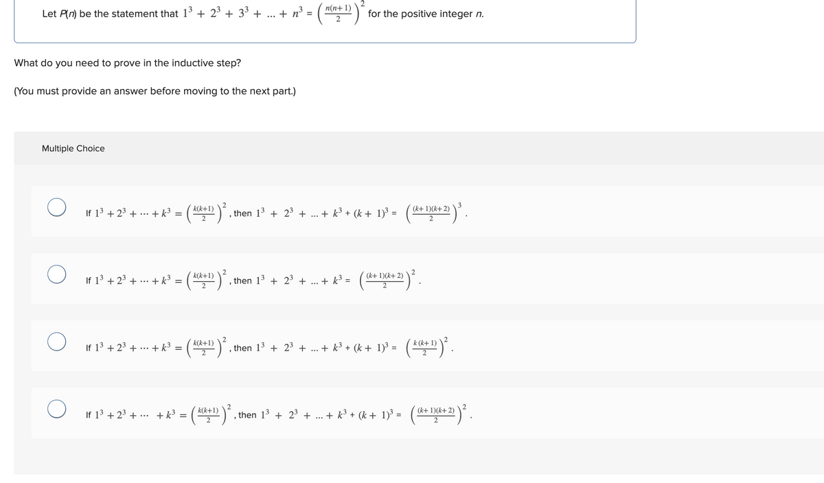 Let P(n) be the statement that 1³ + 2³ +3³ +
What do you need to prove in the inductive step?
(You must provide an answer before moving to the next part.)
Multiple Choice
O
O
If 13 +2³+...+ k³ =
If 1³ +2³+...
+ K³ =
If 1³ +2³+...+ k³ =
If 1³ +2³+... +k³=
k(k+1)
= ²
=
k(k+1)
2
+ n³
2
k(k+1)
k(k+1)
2) ². , then 1³ + 2³ + ... + k³ + (k+ 1)³ =
2
=
n(n+1)
2
then 1³ + 2³ + ...
2
for the positive integer n.
+ k³ =
(k+ 1)(k+2)
k+ 2)) ²
then 1³ + 2³ + ... + k³ + (k+ 1)³ =
(k+ 1)(k+ 2)
2
‚then 1³ + 2³ + ... + k³ + (k+ 1)³ =
k (k+ 1)
2) ².
(k+ 1)(k+2)