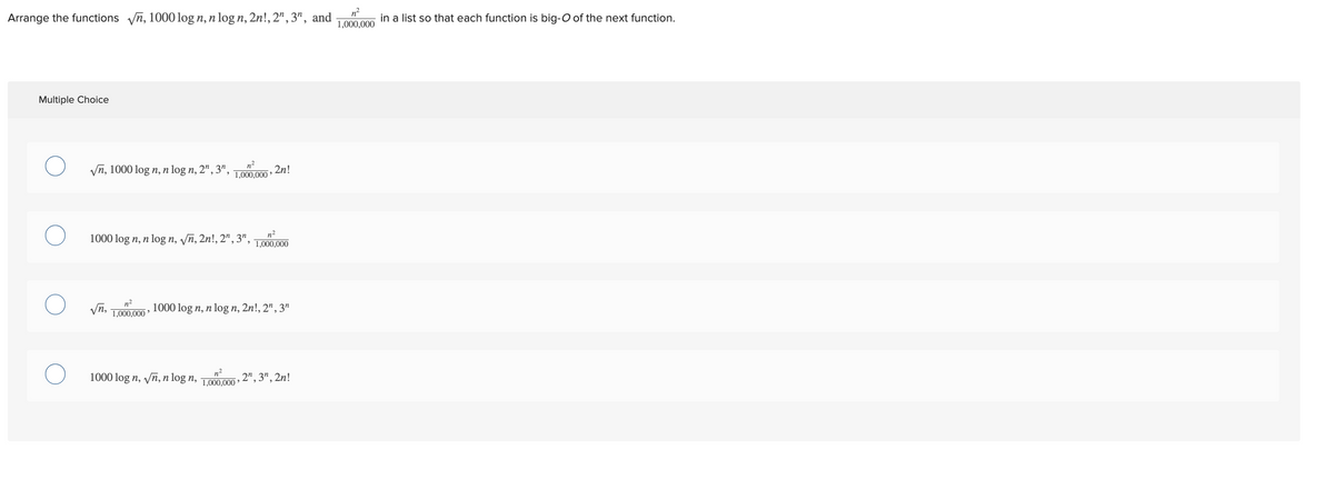 Arrange the functions √n, 1000 log n, n log n, 2n!, 2n, 3", and
Multiple Choice
√n, 1000 log n, n log n, 2", 3¹,
√n,
n²
1000 log n, n log n, √n, 2n!, 2n, 3", 1,000,000
n²
1,000,000
n²
1,000,000
2n!
n²
1000 log n, √n, n log n, 1,000,000
1000 log n, n log n, 2n!, 2", 3n
2", 3", 2n!
n²
1,000,000
in a list so that each function is big-O of the next function.