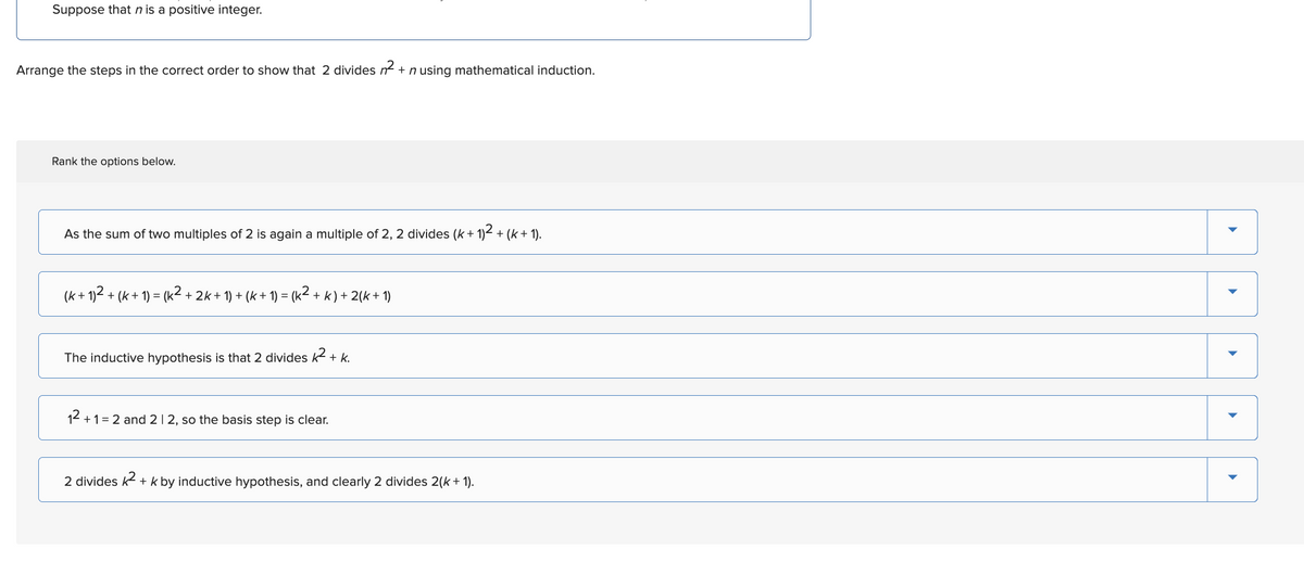 Suppose that n is a positive integer.
Arrange the steps in the correct order to show that 2 divides n² + n using mathematical induction.
Rank the options below.
As the sum of two multiples of 2 is again a multiple of 2, 2 divides (k+ 1)² + (k+ 1).
(k+ 1)² + (k+ 1) = (k² + 2k + 1) + (k + 1) = (k² + k) + 2(k+1)
The inductive hypothesis is that 2 divides k² + k.
12+1=2 and 212, so the basis step is clear.
2 divides k² + k by inductive hypothesis, and clearly 2 divides 2(k + 1).
▶