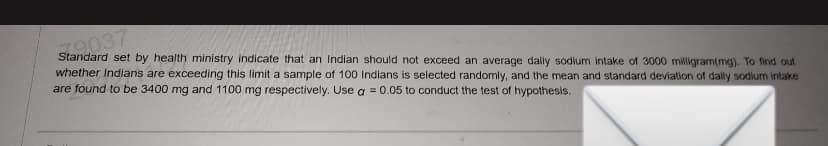 79037
Standard set by health ministry indicate that an Indian should not exceed an average dally sodium intake of 3000 milligram(mg). To find out
whether Indians are exceeding this limit a sample of 100 Indians is selected randomly, and the mean and standard deviation of daily sodium intake
are found to be 3400 mg and 1100 mg respectively. Use a = 0.05 to conduct the test of hypothesis.