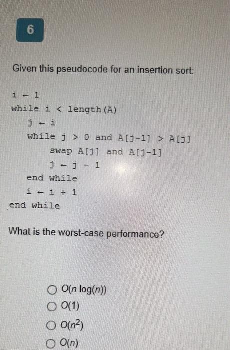 6
Given this pseudocode for an insertion sort:
1 - 1
while i < length (A)
j-i
while j> 0 and A[j-1] > A[j]
swap A[j] and A[j-1]
j-j-1
end while
1-1+1
end while
What is the worst-case performance?
O O(n log(n))
O 0(1)
O 0(n²)
OO(n)