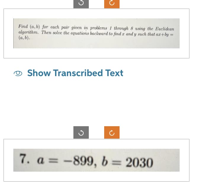 Find (a,b) for each pair given in problems 1 through 8 using the Euclidean
algorithm. Then solve the equations backward to find x and y such that ax+by =
(a, b).
Show Transcribed Text
7. a = -899, b = 2030