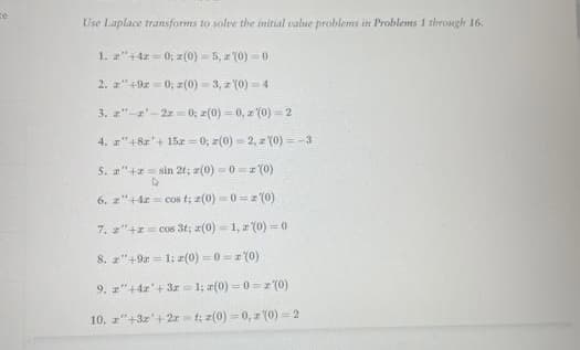 ze
Use Laplace transforms to solve the initial value problems in Problems 1 through 16.
1. 2"+4z=0; z(0)-5, z (0)-0
2. z+9x=0; z(0)=3,z (0)=4
3. z"-2¹-2z=0; z(0)=0, z (0)=2
4.
5. "+= sin 21; (0) 0 (0)
Þ
6. z+42= cos t; z(0)=0=z(0)
7. z"+z = cos 3t; z(0)=1,z (0)=0
8. z"+9=1: z(0)=0=2(0)
9. z"+42¹ +3r=1; z(0)=0=2(0)
10. z"+3z¹+2rt; z(0)=0,2 (0) 2
"+8x' + 15z = 0; z(0)=2, z (0) = -3