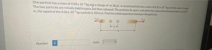 One particle has a mass of 4.04 x 103 kg and a charge of +6.38 μC. A second particle has a mass of 8.32 x 10kg and the same charge
The two particles are initially held in place and then released. The particles fly apart, and when the separation between them is 0.107
m, the speed of the 4.04 x 10 kg-particle is 104 m/s. Find the initial separation between the particles.
2
Number
Units
42
#